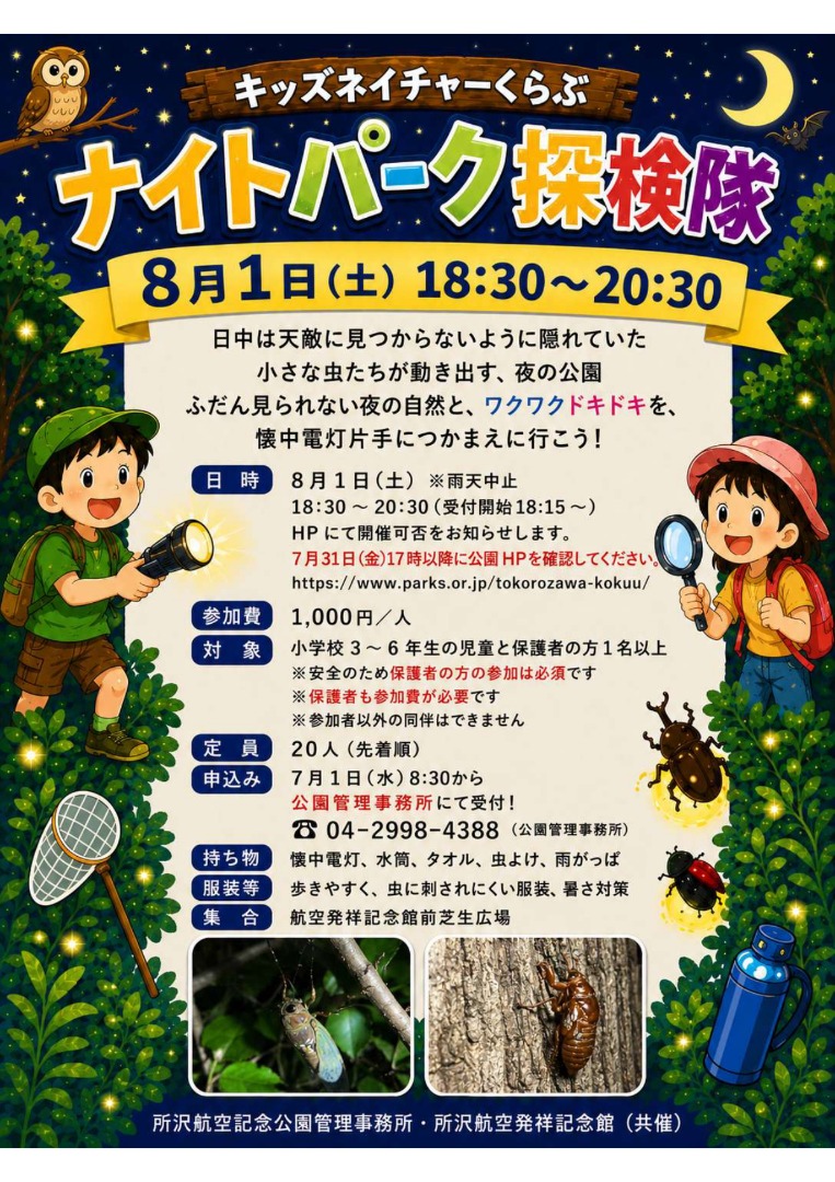 日時・場所 日時：令和7年7月26日(土)　18時30分～20時30分 ※雨天中止 ※中止連絡は、HPにて行います。 　7月25日(金)　17時以降に、公園HPをご確認ください。 　なお、開催当日に天候不良により急遽中止する場合、お申込みの際にお伺いした電話番号までご連絡いたします。 集合場所：所沢航空発祥記念館前　芝生広場  定員・参加費 定　員：20人 参加費：1,000円  参加資格 小学校3～6年生の児童と保護者の方1名以上 ※安全のため保護者の方の参加は必須です。 ※保護者も参加費が必要になります。 ※参加者以外の方の同伴はできません。  持ち物・服装  持ち物 懐中電灯・水筒・タオル・虫よけ・雨がっぱ  服装等 歩きやすく、虫に刺されにくい服装、暑さ対策  申込日時・方法 申込開始日時：令和7年7月1日(火)8時30分から下記番号にて受付開始 申　込　先　：所沢航空記念公園管理事務所　04-2998-4388