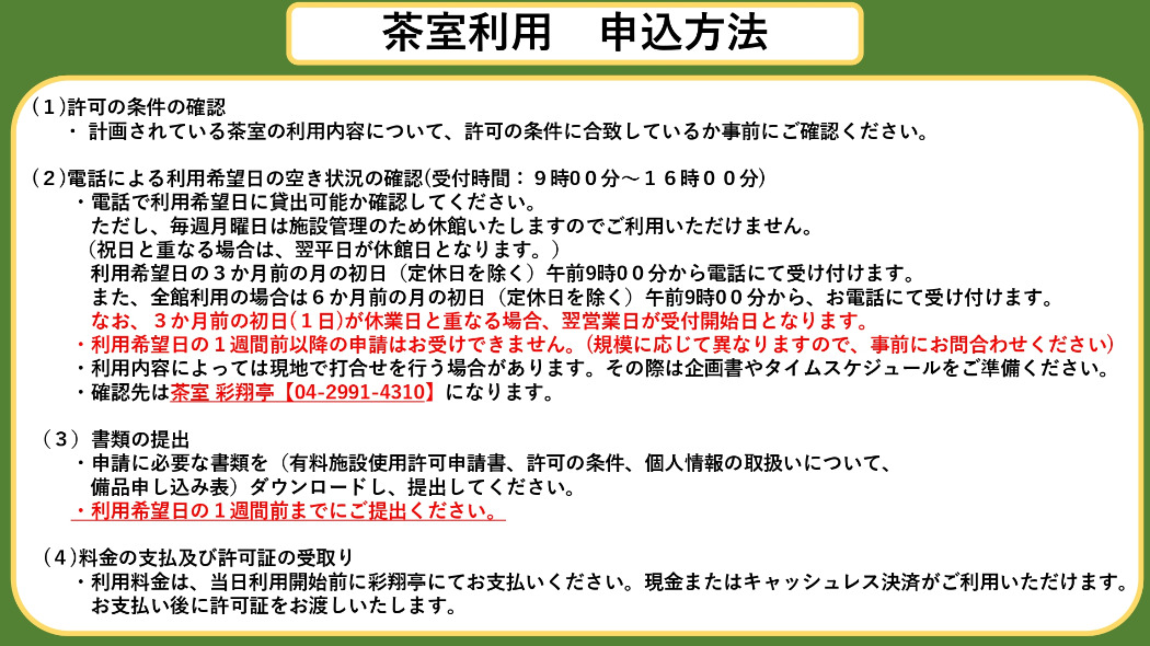 茶室利用申込方法　(1)許可の条件の確認 　  ・ 計画されている茶室の利用内容について、許可の条件に合致しているか事前にご確認ください。  (2)電話による利用希望日の空き状況の確認(受付時間：9時00分〜16時00分) 　　・電話で利用希望日に貸出可能か確認してください。 　　　ただし、毎月第2・第4月曜日は施設管理のため休館いたしますのでご利用いただけません。 　　 （祝日と重なる場合は、翌平日が休館日となります。） 　　　利用希望日の3か月前の月の初日（定休日を除く）午前9時00分から電話にて受け付けます。 　　　また、全館利用の場合は6か月前の月の初日（定休日を除く）午前9時00分から、お電話にて受け付けます。 　　　なお、3か月前の初日(1日)が休業日と重なる場合、翌営業日が受付開始日となります。 　　・利用希望日の1週間前以降の申請はお受けできません。(規模に応じて異なりますので、事前にお問合わせください) 　　・利用内容によっては現地で打合せを行う場合があります。その際は企画書やタイムスケジュールをご準備ください。 　　・確認先は茶室 彩翔亭【04-2991-4310】になります。  （3）書類の提出 　　・申請に必要な書類を（有料施設使用許可申請書、許可の条件、個人情報の取扱いについて、 　　　備品申し込み表）ダウンロードし、提出してください。 　　・利用希望日の1週間前までにご提出ください。      (4)料金の支払及び許可証の受取り 　　・利用料金は、当日利用開始前に彩翔亭にて現金でお支払いください。 　　　お支払い後に許可証をお渡しいたします。