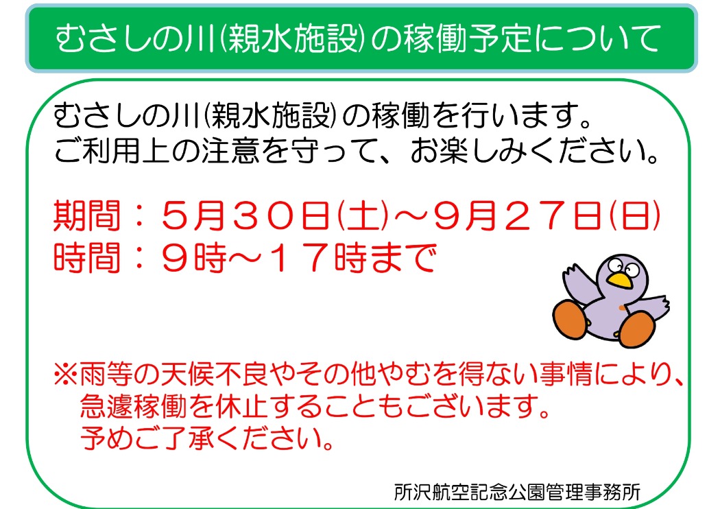 令和6年6月1日(土)より、 むさしの川(親水施設)の稼働を行います。 ご利用上の注意を守って、お楽しみください。   期間：6月1日(土)〜 　　　　　　　　　　　9月29日(日)  時間：9時～17時まで   ※雨等の天候不良やその他やむを得ない事情により、　 　急遽稼働を休止することもございます。 　予めご了承ください。